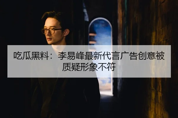 吃瓜黑料：李易峰最新代言广告创意被质疑形象不符